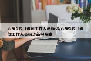 西安1名门诊部工作人员确诊/西安1名门诊部工作人员确诊新冠病毒