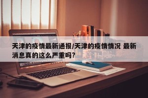 天津的疫情最新通报/天津的疫情情况 最新消息真的这么严重吗?