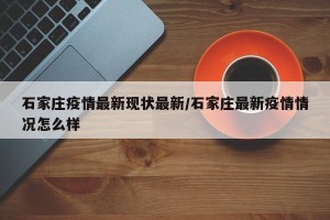 石家庄疫情最新现状最新/石家庄最新疫情情况怎么样