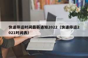 快递停运时间最新通知2022（快递停运2021时间表）