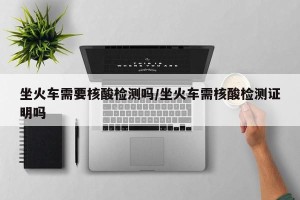 坐火车需要核酸检测吗/坐火车需核酸检测证明吗