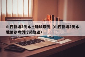山西新增2例本土确诊病例（山西新增2例本地确诊病例行动轨迹）