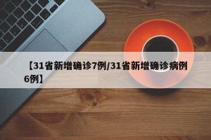 【31省新增确诊7例/31省新增确诊病例6例】