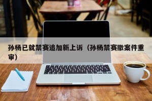 孙杨已就禁赛追加新上诉（孙杨禁赛撤案件重审）