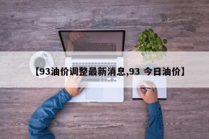 【93油价调整最新消息,93 今日油价】