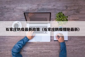 石家庄防疫最新政策（石家庄防疫措施最新）