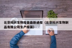 北京科兴生物疫苗最新通报（北京科兴生物制品有限公司生产疫苗）