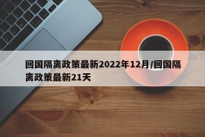 回国隔离政策最新2022年12月/回国隔离政策最新21天