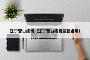 辽宁营口疫情（辽宁营口疫情最新进展）
