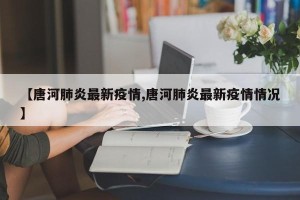 【唐河肺炎最新疫情,唐河肺炎最新疫情情况】