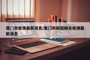 厦门市疫情最新消息/厦门市新冠肺炎疫情最新消息