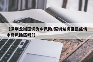 【深圳龙岗区调为中风险/深圳龙岗区是疫情中高风险区吗?】