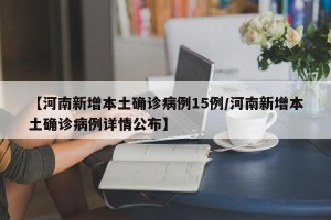 【河南新增本土确诊病例15例/河南新增本土确诊病例详情公布】